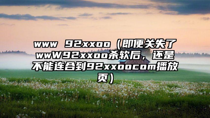 www 92xxoo（即便关失了wwW92xxoo杀软后，还是不能连合到92xxoocom播放页）