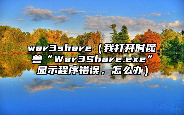 war3share（我打开时魔兽“War3Share.exe”显示程序错误，怎么办）