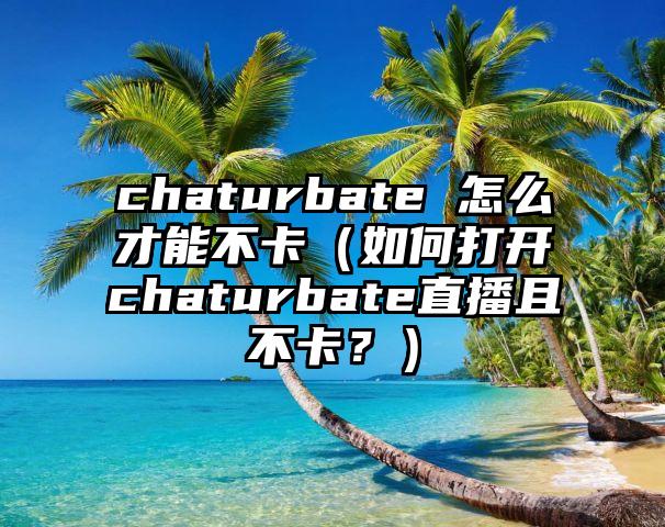 chaturbate 怎么才能不卡（如何打开chaturbate直播且不卡？）