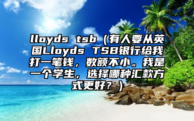 lloyds tsb（有人要从英国Lloyds TSB银行给我打一笔钱，数额不小。我是一个学生，选择哪种汇款方式更好？）