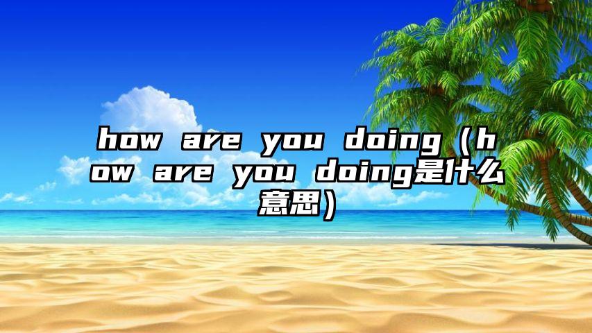 how are you doing（how are you doing是什么意思）