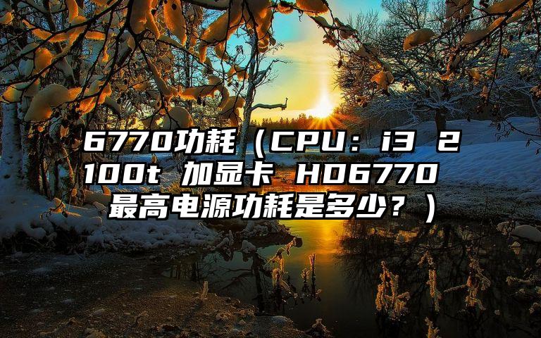 6770功耗（CPU：i3 2100t 加显卡 HD6770 最高电源功耗是多少？）