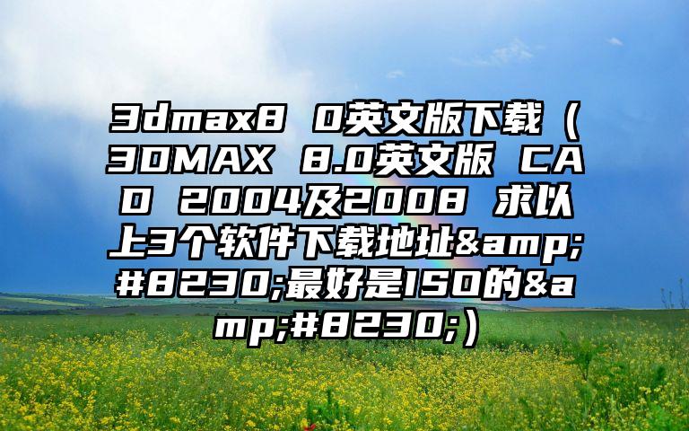 3dmax8 0英文版下载（3DMAX 8.0英文版 CAD 2004及2008 求以上3个软件下载地址&#8230;最好是ISO的&#8230;）