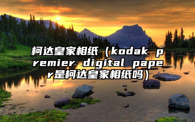 柯达皇家相纸（kodak premier digital paper是柯达皇家相纸吗）