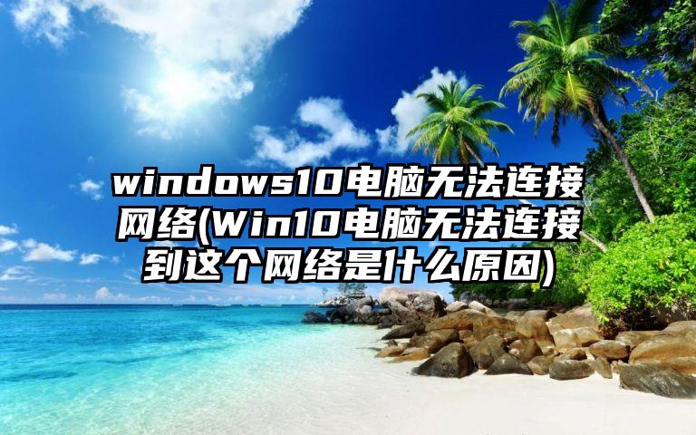 windows10电脑无法连接网络(Win10电脑无法连接到这个网络是什么原因)