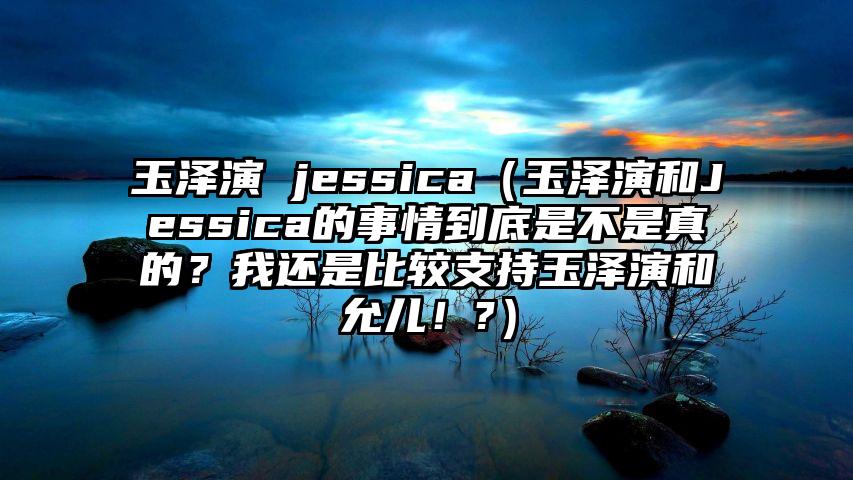 玉泽演 jessica（玉泽演和Jessica的事情到底是不是真的？我还是比较支持玉泽演和允儿！?）