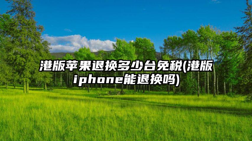 港版苹果退换多少台免税(港版iphone能退换吗)