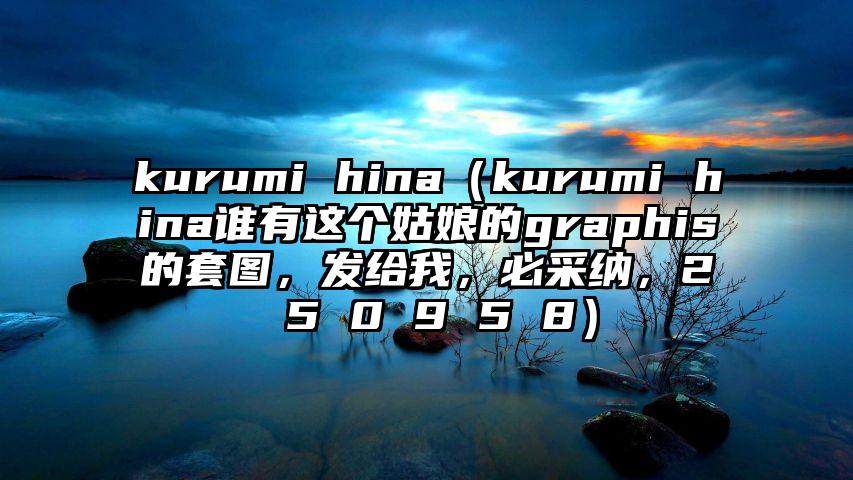 kurumi hina（kurumi hina谁有这个姑娘的graphis的套图，发给我，必采纳，2 5 0 9 5 8）