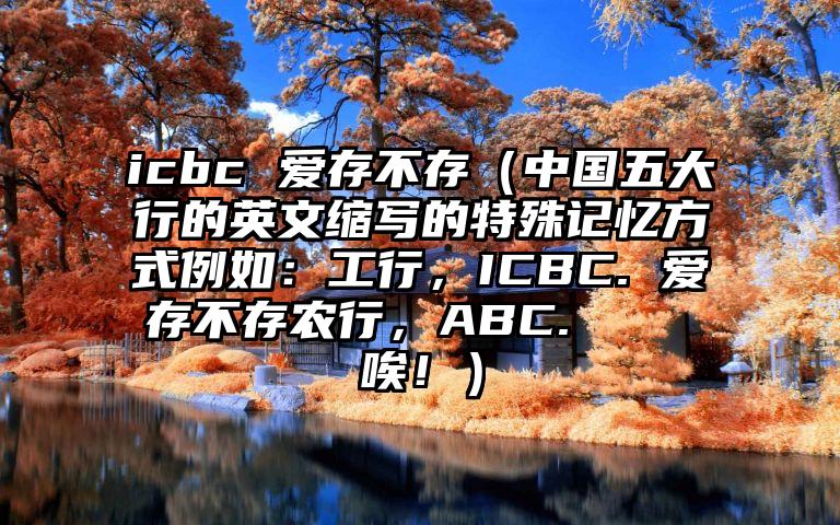 icbc 爱存不存（中国五大行的英文缩写的特殊记忆方式例如：工行，ICBC. 爱存不存农行，ABC.    唉！）