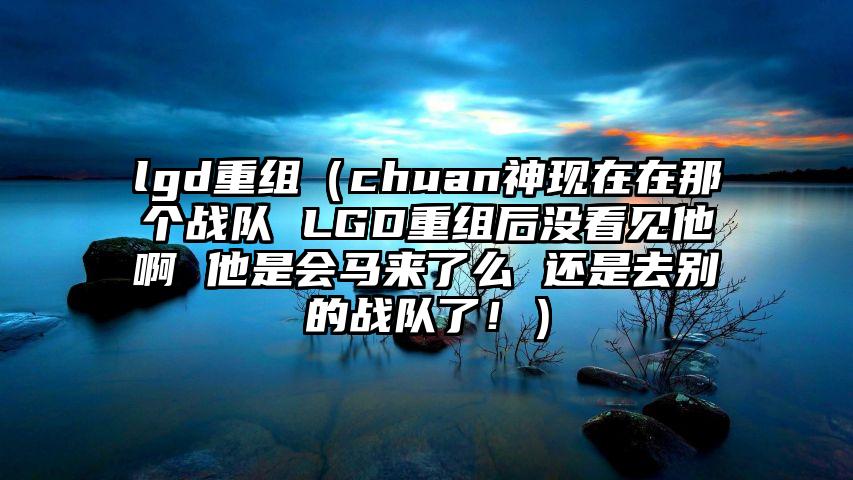 lgd重组（chuan神现在在那个战队 LGD重组后没看见他啊 他是会马来了么 还是去别的战队了！）