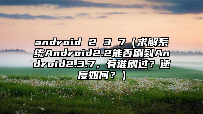 android 2 3 7（求解系统Android2.2能否刷到Android2.3.7，有谁刷过？速度如何？）