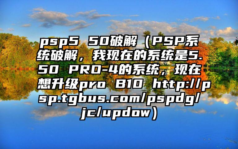 psp5 50破解（PSP系统破解，我现在的系统是5.50 PRO-4的系统，现在想升级pro B10 http://psp.tgbus.com/pspdg/jc/updow）