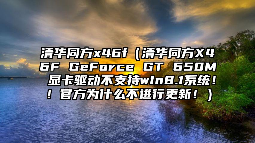 清华同方x46f（清华同方X46F GeForce GT 650M 显卡驱动不支持win8.1系统！！官方为什么不进行更新！）