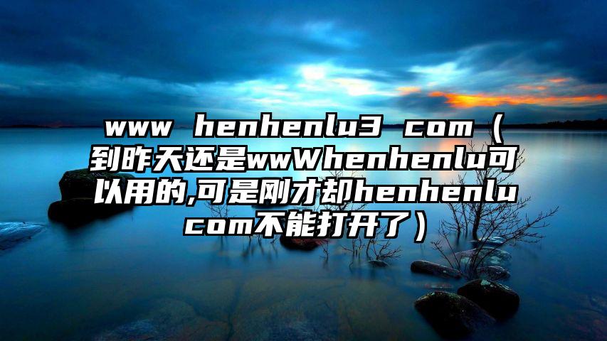 www henhenlu3 com（到昨天还是wwWhenhenlu可以用的,可是刚才却henhenlucom不能打开了）
