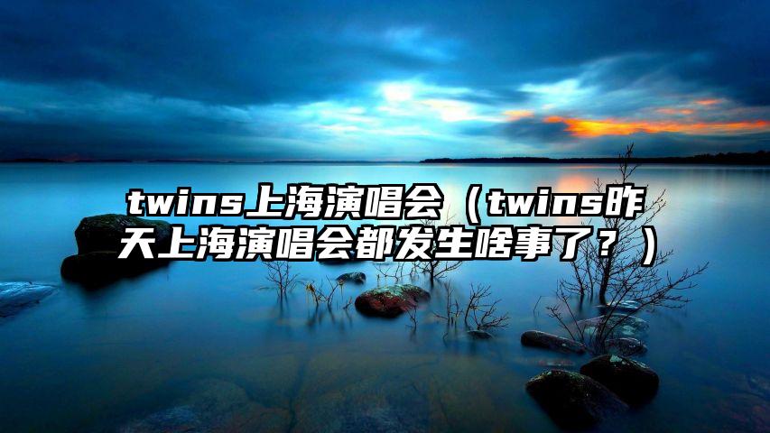 twins上海演唱会（twins昨天上海演唱会都发生啥事了？）