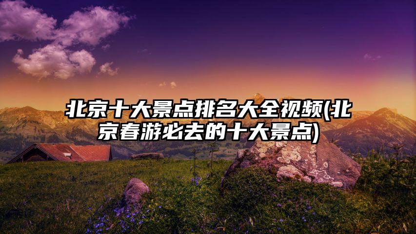 北京十大景点排名大全视频(北京春游必去的十大景点)