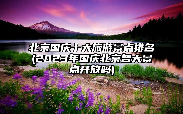 北京国庆十大旅游景点排名(2023年国庆北京各大景点开放吗)