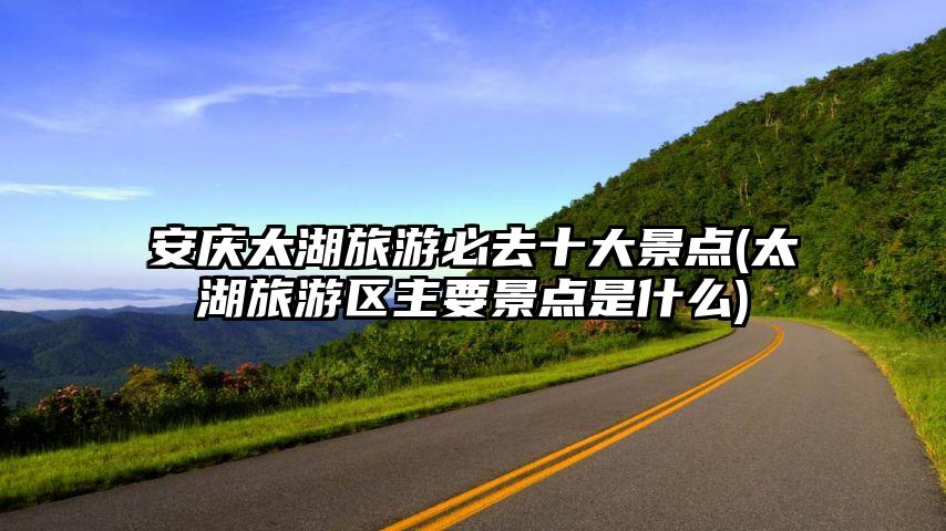 安庆太湖旅游必去十大景点(太湖旅游区主要景点是什么)